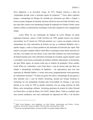 {PAGE }

Nova Inglaterra; e na Sociedade Antiga, de 1871, Morgan criticava a idéia da
‘propriedade privada como o principal agente do progresso’. 15 Essas idéias explicam
porque a antropologia de Morgan foi recebida por entusiasmo por Marx e Engels, e
tornou-se parte integrante da doutrina marxista oficial nos anos da União Soviética. Isso,
por outro lado, tornava essa antropologia tingida de suspeição nos Estados Unidos, muito
embora a ênfase no determinismo tecnológico fosse bem compatível com o pragmatismo
ianque.

          Leslie White foi um continuador da tradição de Lewis Morgan em plena
hegemonia boasiana; visitou a União Soviética em 1929, quando iniciava sua carreira
universitária, leu O Capital em 1930 pela primeira vez, e gerou sua própria versão de
interpretação da visão materialista da história em que se combinam Bukhárin com o
espírito ianque, e onde as forças produtivas são indexadas em kilowatts per capita. Mas
manteve um quase completo silêncio sobre Marx ou quaisquer outras fontes marxistas em
sua obra, e na relação com seus alunos. E por outro lado combinou sua visão tecnológica
da história humana uma visão culturalista extremada da sociedade, aquela segundo a qual
a sociedade é uma imensa acumulação de artefatos-símbolos (tipicamente, as ferramentas
são para White signos, do mesmo modo que as relações de produção). Nesse sentido,
Leslie White era ‘culturalista’ como Franz Boas, e está do mesmo lado que Boas em
relação à antropologia sociológica da Inglaterra – ele representava, para usar uma
expressão de Marshall Sahlins, a versão meio-oeste, pragmaticamente norte-americana,
do culturalismo boasiano. 16 O efeito da guerra fria sobre a antropologia do pós-guerra é
bem ilustrado com o caso de Robert Armstrong, narrado por George Stocking Jr.
Armstrong foi um antropólogo formado pela Universidade de Chicago e que havia
aderido ao no verão de 1939 ao partido comunista. Era um amigo próximo de John
Murra, outro antropólogo militante. Armstrong participou do projeto de Julian Steward
em Puerto Rico, ao lado de Murra, Eric Wolf e Sidney Mintz. Tinha as condições para
uma carreira acadêmica, mas uma combinação de ingerencia do FBI e e de decisões



15
    Sobre Lewis Morgan e seus seguidores, ver Joan Vincent. Anthropology and Politics: Visions,
Traditions, and Trends. Tucson e Londres, The University of Arizona Press, 1990.
16
   Entrevista com Marshall Sahlins, fevereiro de 2004. Ver também Sahlins 2000:9-34.
 