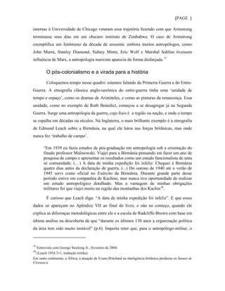 {PAGE }

internas à Universidade de Chicago vetaram essa trajetória fazendo com que Armstrong
terminasse seus dias em um obscuro instituto de Zimbabwe. O caso de Armstrong
exemplifica um fenômeno da década de sessenta: embora muitos antropólogos, como
John Murra, Stanley Diamond, Sidney Mintz, Eric Wolf e Marshal Sahlins tivessem
influência de Marx, a antropologia marxista aparecia de forma disfarçada. 17

        O pós-colonialismo e a virada para a história

        Coloquemos tempo nesse quadro: estamos falando da Primeira Guerra e do Entre-
Guerra. A etnografia clássica anglo-saxônica do entre-guerra tinha uma ‘unidade de
tempo e espaço’, como os dramas de Aristóteles, e como as pinturas da renascença. Essa
unidade, como no exemplo de Ruth Benedict, começou a se desagregar já na Segunda
Guerra. Surge uma antropologia da guerra, cujo foco é a região ou nação, e onde o tempo
se espalha em décadas ou séculos. Na Inglaterra, o mais brilhante exemplo é a etnografia
de Edmund Leach sobre a Birmânia, na qual ele lutou nas forças britânicas, mas onde
nunca fez ‘trabalho de campo’.

       “Em 1939 eu fazia estudos de pós-graduação em antropologia sob a orientação do
       finado professor Malinowski. Viajei para a Birmânia pensando em fazer um ano de
       pesquisa de campo e apresentar os resultados como um estudo funcionalista de uma
       só comunidade. (…) A data de minha expedição foi infeliz. Cheguei à Birmânia
       quatro dias antes da declaração de guerra. (...) Do outono de 1940 até o verão de
       1945 servi como oficial no Exército da Birmânia. Durante grande parte desse
       período estive em companhia de Kachins, mas nunca tive oportunidade de realizar
       um estudo antropológico detalhado. Mas a vantagem de minhas obrigações
       militares foi que viajei muito na região das montanhas dos Kachin 18 .

        É curioso que Leach diga: “A data de minha expedição foi infeliz”. E que esses
dados só apareçam no Apêndice VII ao final do livro, e não no começo, quando ele
explica as diferenças metodológicas entre ele e a escola de Radcliffe-Brown com base em
última análise na descoberta de que “durante os últimos 130 anos a organização política
da área tem sido muito instável” (p.6). Importa reter que, para o antropólogo-militar, o


17
  Entrevista com George Stocking Jr., fevereiro de 2004.
18
  (Leach 1954:311, tradução minha).
Em outro continente, a África, a atuação de Evans-Pritchard na inteligência britânica produziu os Sanusi de
Cirenaica.
 