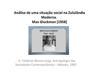 Análise de uma situação social na Zululândia
Moderna.
Max Gluckman [1958]
In. Feldman-Bianco (org). Antropologia das
Sociedades Contemporâneas – Método, 1987.
 