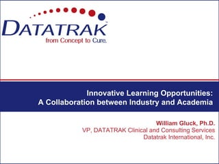 Innovative Learning Opportunities:
A Collaboration between Industry and Academia

                                   William Gluck, Ph.D.
           VP, DATATRAK Clinical and Consulting Services
                              Datatrak International, Inc.
 