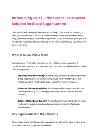 Introducing Gluco-Prime Melts: Your Sweet
Solution for Blood Sugar Control
Life for a diabetic or a prediabetic woman is tough. The constant monitoring of
what you eat can take a toll on your mental health. Rasha’s Gluco Prime Melts
may just be the diabetic solution to this problem. Gluco Prime Melts gives you the
freedom to support healthy blood sugar levels without completely sacrificing life's
sweet moments.
What is Gluco-Prime Melt?
Rasha’s Gluco-Prime Melts offer a novel way of blood sugar regulation. It
combines herbal extracts and essential vital nutrients, precisely blended to help in
the following ways:
Improved Insulin Sensitivity: One of the key factors in maintaining healthy
blood sugar levels is insulin sensitivity. Gluco-Prime Melts helps in this
regard by aiding your body to better utilise the insulin it produces.
Enhanced Glucose Metabolism: Rasha’s Gluco Prime Melts can help your
body in processing and utilising glucose from foods in a more efficient
manner.
Balanced Blood Sugar Support: The carefully formulated ingredients in our
melts aim to stabilise your blood sugar, reducing the risk of spikes or
sudden drops.
Key Ingredients and their Benefits
Gluco-Prime Melts, with its powerful ingredients, should be the ideal choice when
it comes to managing glucose metabolism.
 