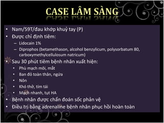• Nam/59T/đau khớp khuỷ tay (P)
• Được chỉ định tiêm:
– Lidocain 1%
– Diprophos (betamethason, alcohol benzylicum, polysorbatum 80,
carboxymethylcellulosum natricum)
• Sau 30 phút tiêm bệnh nhân xuất hiện:
• Phù mạch môi, mắt
• Ban đỏ toàn thân, ngứa
• Nôn
• Khó thở, tím tái
• Mạch nhanh, tụt HA
• Bệnh nhân được chẩn đoán sốc phản vệ
• Điều trị bằng adrenaline bệnh nhân phục hồi hoàn toàn
 