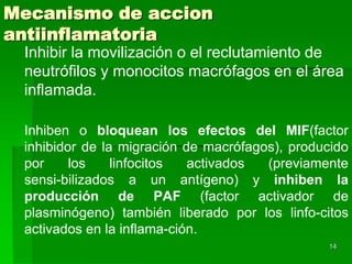 Mecanismo de accion
antiinflamatoria
 Inhibir la movilización o el reclutamiento de
 neutrófilos y monocitos macrófagos en el área
 inflamada.

 Inhiben o bloquean los efectos del MIF(factor
 inhibidor de la migración de macrófagos), producido
 por     los    linfocitos  activados  (previamente
 sensi-bilizados a un antígeno) y inhiben la
 producción de PAF (factor activador de
 plasminógeno) también liberado por los linfo-citos
 activados en la inflama-ción.
                                                14
 