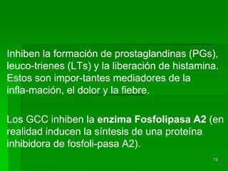 Inhiben la formación de prostaglandinas (PGs),
leuco-trienes (LTs) y la liberación de histamina.
Estos son impor-tantes mediadores de la
infla-mación, el dolor y la fiebre.

Los GCC inhiben la enzima Fosfolipasa A2 (en
realidad inducen la síntesis de una proteína
inhibidora de fosfoli-pasa A2).
                                               15
 