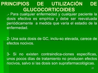 PRINCIPIOS  DE  UTILIZACIÓN                      DE
        GLUCOCORTICOIDES
 .- Para cualquier enfermedad y cualquier paciente la
 dosis efectiva es empírica y debe ser reevaluada
 periódicamente a medida que varía el estadio de la
 enfermedad.

 2- Una sola dosis de GC, inclu-so elevada, carece de
 efectos nocivos.

 3- Si no existen contraindica-ciones específicas,
 unos pocos días de tratamiento no producen efectos
 nocivos, salvo si las dosis son suprafarmacológicas.
                                                 22
 