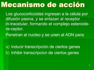 Mecanismo de acción
 Los glucocorticoides ingresan a la célula por
 difusión pasiva, y se enlazan al receptor
 in-tracelular, formando el complejo esteroide-
 re-ceptor.
 Penetran al nucleo y se unen al ADN para:

 a) Inducir transcripción de ciertos genes
 b) Inhibir transcripcion de ciertos genes

                                              9
 