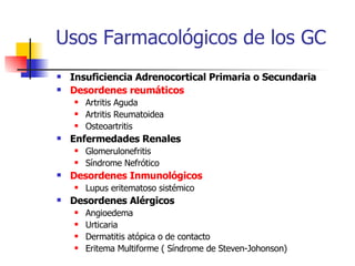 Usos Farmacológicos de los GC Insuficiencia Adrenocortical Primaria o Secundaria Desordenes reumáticos Artritis Aguda Artritis Reumatoidea Osteoartritis Enfermedades Renales Glomerulonefritis Síndrome Nefrótico Desordenes Inmunológicos Lupus eritematoso sistémico Desordenes Alérgicos Angioedema Urticaria Dermatitis atópica o de contacto Eritema Multiforme ( Síndrome de Steven-Johonson) 