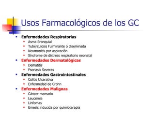 Usos Farmacológicos de los GC Enfermedades Respiratorias Asma Bronquial Tuberculosis Fulminante o diseminada Neumonitis por aspiración Síndrome de distress respiratorio neonatal Enfermedades Dermatológicas Dematitis Psoriasis Severas Enfermedades Gastrointestinales Colitis Ulcerativa Enfermedad de Crohn Enfermedades Malignas Cáncer mamario Leucemia Linfomas Emesis inducida por quimioterapia 