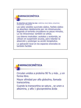 FARMACOCINÉTICA


Se absorben por todas las vías : sistémica, local, tópica, conjuntival,
intraarticular, iontoforesis
Las sales solubles succinato sódico, fosfato sódico
se absorben rápidamente por vía intramuscular,
llegando al torrente circulatorio en pocos minutos,
La vía intravenosa: también se utiliza.
Los ésteres insolubles: acetatos y acetonida, se
utilizan en suspensión acuosa, para retardar la
absorción y prolongar su acción terapéutica.
La aplicación local en los espacios sinoviales es
también factible




  FARMACOCINÉTICA


Circulan unidos a proteína 90 % y más , y en
forma libre.
Mayor afinidad por alfa globulina, llamada
transcortina.
Cuando la transcortina se satura , se unen a
albúmina, y alfa 1 glucoproteína ácida




                                                                          13
 