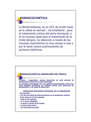 FARMACOCINÉTICA


La Beclometasona, es un GCC de acción local,
se lo utiliza en aerosol , vía inhalatoria , para
el tratamiento crónico del asma bronquial; o
en la mucosa nasal para el tratamiento de la
rinitis alérgica. Su absorción a través de las
mucosas respiratorias es muy escasa o nula y
por lo tanto carece prácticamente de
acciones sistémicas.




 FARMACOCINÉTICA ABSORCIÓN VÍA TÓPICA

Cremas , unguentos: escasa absorción en piel normal, la
penetración aumenta en piel inflamada.
La oclusión prolongada con una película impermeable como una
cinta plástica constituye un método eficaz para potenciar la
penetración y 10 veces la absorción .

    VARIACION ANATOMICA REGIONAL EN LA ABSORCION
 -Se absorbe:
- 1% de una dosis de hidrocortisona en el antebrazo ventral
- 0.14 veces en el arco plantar
- 0.83 en las palmas
- 3, 5 cuero cabelludo
- 6 veces a través de la frente
- 9 veces piel vulvar
- 42 veces piel escrotal




                                                               14
 