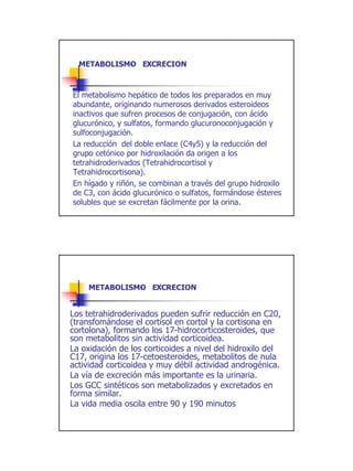 METABOLISMO EXCRECION
            -



El metabolismo hepático de todos los preparados en muy
abundante, originando numerosos derivados esteroideos
inactivos que sufren procesos de conjugación, con ácido
glucurónico, y sulfatos, formando glucuronoconjugación y
sulfoconjugación.
La reducción del doble enlace (C4y5) y la reducción del
grupo cetónico por hidroxilación da origen a los
tetrahidroderivados (Tetrahidrocortisol y
Tetrahidrocortisona).
En hígado y riñón, se combinan a través del grupo hidroxilo
de C3, con ácido glucurónico o sulfatos, formándose ésteres
solubles que se excretan fácilmente por la orina.




     METABOLISMO EXCRECION
               -


Los tetrahidroderivados pueden sufrir reducción en C20,
(transfomándose el cortisol en cortol y la cortisona en
cortolona), formando los 17-hidrocorticosteroides, que
son metabolitos sin actividad corticoidea.
La oxidación de los corticoides a nivel del hidroxilo del
C17, origina los 17-cetoesteroides, metabolitos de nula
actividad corticoidea y muy débil actividad androgénica.
La vía de excreción más importante es la urinaria.
Los GCC sintéticos son metabolizados y excretados en
forma similar.
La vida media oscila entre 90 y 190 minutos




                                                              15
 