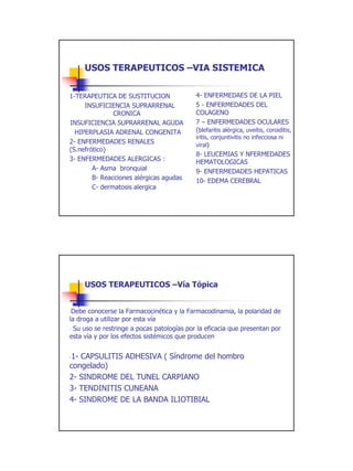 USOS TERAPEUTICOS –VIA SISTEMICA


1-TERAPEUTICA DE SUSTITUCION                4- ENFERMEDAES DE LA PIEL
     INSUFICIENCIA SUPRARRENAL              5 - ENFERMEDADES DEL
               CRONICA                      COLAGENO
INSUFICIENCIA SUPRARRENAL AGUDA             7 – ENFERMEDADES OCULARES
  HIPERPLASIA ADRENAL CONGENITA             (blefaritis alérgica, uveítis, coroiditis,
                                            iritis, conjuntivitis no infecciosa ni
2- ENFERMEDADES RENALES                     viral)
(S.nefrótico)
                                            8- LEUCEMIAS Y NFERMEDADES
3- ENFERMEDADES ALERGICAS :                 HEMATOLOGICAS
        A- Asma bronquial                   9- ENFERMEDADES HEPATICAS
        B- Reacciones alérgicas agudas      10- EDEMA CEREBRAL
        C- dermatosis alergica




     USOS TERAPEUTICOS –Vía Tópica


-Debe conocerse la Farmacocinética y la Farmacodinamia, la polaridad de
la droga a utilizar por esta vía
- Su uso se restringe a pocas patologías por la eficacia que presentan por
esta vía y por los efectos sistémicos que producen


-1- CAPSULITIS ADHESIVA ( Síndrome del hombro

congelado)
2- SINDROME DEL TUNEL CARPIANO
3- TENDINITIS CUNEANA
4- SINDROME DE LA BANDA ILIOTIBIAL




                                                                                         16
 