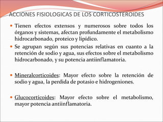 ACCIONES FISIOLOGICAS DE LOS CORTICOSTEROIDES
 Tienen efectos extensos y numerosos sobre todos los
órganos y sistemas, afectan profundamente el metabolismo
hidrocarbonado, proteico y lipídico.
 Se agrupan según sus potencias relativas en cuanto a la
retención de sodio y agua, sus efectos sobre el metabolismo
hidrocarbonado, y su potencia antiinflamatoria.
 Mineralcorticoides: Mayor efecto sobre la retención de
sodio y agua, la perdida de potasio e hidrogeniones.
 Glucocorticoides: Mayor efecto sobre el metabolismo,
mayor potencia antiinflamatoria.
 