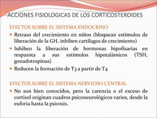ACCIONES FISIOLOGICAS DE LOS CORTICOSTEROIDES
EFECTOS SOBRE EL SISTEMA ENDOCRINO
 Retraso del crecimiento en niños (bloquean estímulos de
liberación de la GH, inhiben cartílagos de crecimiento)
 Inhiben la liberación de hormonas hipofisarias en
respuesta a sus estímulos hipotalámicos (TSH,
gonadotropinas)
 Reducen la formación de T3 a partir de T4
EFECTOS SOBRE EL SISTEMA NERVIOSO CENTRAL
 No son bien conocidos, pero la carencia o el exceso de
cortisol originan cuadros psiconeurológicos varios, desde la
euforia hasta la psicosis.
 