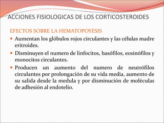 ACCIONES FISIOLOGICAS DE LOS CORTICOSTEROIDES
EFECTOS SOBRE LA HEMATOPOYESIS
 Aumentan los glóbulos rojos circulantes y las células madre
eritroides.
 Disminuyen el numero de linfocitos, basófilos, eosinófilos y
monocitos circulantes.
 Producen un aumento del numero de neutrófilos
circulantes por prolongación de su vida media, aumento de
su salida desde la medula y por disminución de moléculas
de adhesión al endotelio.
 