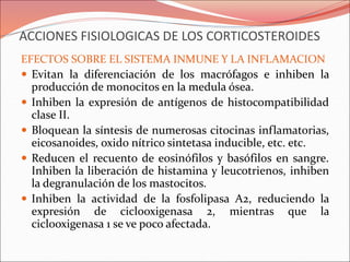 ACCIONES FISIOLOGICAS DE LOS CORTICOSTEROIDES
EFECTOS SOBRE EL SISTEMA INMUNE Y LA INFLAMACION
 Evitan la diferenciación de los macrófagos e inhiben la
producción de monocitos en la medula ósea.
 Inhiben la expresión de antígenos de histocompatibilidad
clase II.
 Bloquean la síntesis de numerosas citocinas inflamatorias,
eicosanoides, oxido nítrico sintetasa inducible, etc. etc.
 Reducen el recuento de eosinófilos y basófilos en sangre.
Inhiben la liberación de histamina y leucotrienos, inhiben
la degranulación de los mastocitos.
 Inhiben la actividad de la fosfolipasa A2, reduciendo la
expresión de ciclooxigenasa 2, mientras que la
ciclooxigenasa 1 se ve poco afectada.
 