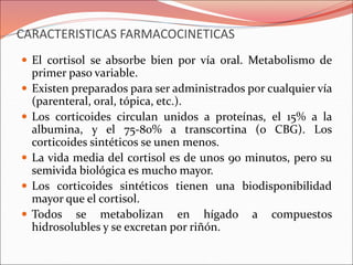 CARACTERISTICAS FARMACOCINETICAS
 El cortisol se absorbe bien por vía oral. Metabolismo de
primer paso variable.
 Existen preparados para ser administrados por cualquier vía
(parenteral, oral, tópica, etc.).
 Los corticoides circulan unidos a proteínas, el 15% a la
albumina, y el 75-80% a transcortina (o CBG). Los
corticoides sintéticos se unen menos.
 La vida media del cortisol es de unos 90 minutos, pero su
semivida biológica es mucho mayor.
 Los corticoides sintéticos tienen una biodisponibilidad
mayor que el cortisol.
 Todos se metabolizan en hígado a compuestos
hidrosolubles y se excretan por riñón.
 