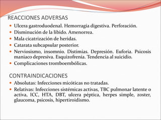 REACCIONES ADVERSAS
 Ulcera gastroduodenal. Hemorragia digestiva. Perforación.
 Disminución de la libido. Amenorrea.
 Mala cicatrización de heridas.
 Catarata subcapsular posterior.
 Nerviosismo, insomnio. Distimias. Depresión. Euforia. Psicosis
maniaco depresiva. Esquizofrenia. Tendencia al suicidio.
 Complicaciones tromboembólicas.
CONTRAINDICACIONES
 Absolutas: Infecciones micóticas no tratadas.
 Relativas: Infecciones sistémicas activas, TBC pulmonar latente o
activa, ICC, HTA, DBT, ulcera péptica, herpes simple, zoster,
glaucoma, psicosis, hipertiroidismo.
 