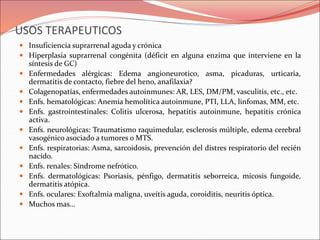 USOS TERAPEUTICOS
 Insuficiencia suprarrenal aguda y crónica
 Hiperplasia suprarrenal congénita (déficit en alguna enzima que interviene en la
síntesis de GC)
 Enfermedades alérgicas: Edema angioneurotico, asma, picaduras, urticaria,
dermatitis de contacto, fiebre del heno, anafilaxia?
 Colagenopatías, enfermedades autoinmunes: AR, LES, DM/PM, vasculitis, etc., etc.
 Enfs. hematológicas: Anemia hemolítica autoinmune, PTI, LLA, linfomas, MM, etc.
 Enfs. gastrointestinales: Colitis ulcerosa, hepatitis autoinmune, hepatitis crónica
activa.
 Enfs. neurológicas: Traumatismo raquimedular, esclerosis múltiple, edema cerebral
vasogénico asociado a tumores o MTS.
 Enfs. respiratorias: Asma, sarcoidosis, prevención del distres respiratorio del recién
nacido.
 Enfs. renales: Síndrome nefrótico.
 Enfs. dermatológicas: Psoriasis, pénfigo, dermatitis seborreica, micosis fungoide,
dermatitis atópica.
 Enfs. oculares: Exoftalmia maligna, uveítis aguda, coroiditis, neuritis óptica.
 Muchos mas…
 