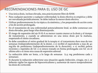 RECOMENDACIONES PARA EL USO DE GC
 Una única dosis, incluso elevada, esta prácticamente libre de RAM.
 Para cualquier paciente y cualquier enfermedad, la dosis efectiva es empírica y debe
ser reevaluada periódicamente. Se debe indicar la menor dosis efectiva.
 Utilizar preferentemente la vía tópica a la sistémica, y los preparados de acción corta
a los de acción prolongada.
 En el tratamiento de una enfermedad potencialmente letal, se debe comenzar con
dosis elevadas, para luego irlas disminuyendo.
 El riesgo de supresión del eje H-H-A es menor cuanto menor es la dosis y el tiempo
de tratamiento, y cuando se administran en una única dosis por la mañana,
respetando el ritmo circadiano.
 Se debe considerar el retiro gradual de la terapia si: el tratamiento duro mas de tres
semanas (independientemente de la dosis), o si recibió el equivalente a mas de 40
mg/día de prednisona (independientemente de la duración), o si recibió pulsos
recientes y repetidos de GC o si estuvo tratado en forma prolongada con GC en el
ultimo año o si tiene otra causa de supresión adrenal.
 La reducción debe ser lenta, a lo largo de semanas (2,5 mg prednisona cada 2
semanas).
 Si durante la reducción sobreviene una situación aguda (infección, cirugía, etc.), se
deberán vigilar los signos de hipocorticalismo y aumentar de nuevo temporalmente
las dosis de corticoide.
 