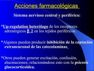 Acciones farmacológicas  Sistema nervioso central y periférico: * Up-regulation heterólogo   de los receptores adrenérgicos   2  en los tejidos periféricos. *Algunos pueden producir  inhibición de la captación   extraneuronal de las catecolaminas . *Otros pueden generar excitación, confusión, alucinaciones; relacionándose esto con la  psicosis glucocorticoidea. 