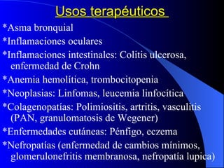 Usos terapéuticos  *Asma bronquial  *Inflamaciones oculares *Inflamaciones intestinales: Colitis ulcerosa, enfermedad de Crohn *Anemia hemolítica, trombocitopenia *Neoplasias: Linfomas, leucemia linfocítica *Colagenopatías: Polimiositis, artritis, vasculitis (PAN, granulomatosis de Wegener) *Enfermedades cutáneas: Pénfigo, eczema *Nefropatías (enfermedad de cambios mínimos, glomerulonefritis membranosa, nefropatía lupica) 