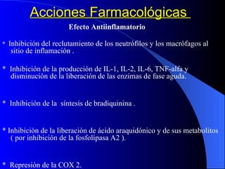Acciones Farmacológicas  Efecto Antiinflamatorio *  Inhibición del reclutamiento de los neutrófilos y los macrófagos al sitio de inflamación . *  Inhibición de la producción de IL-1, IL-2, IL-6, TNF-alfa y disminución de la liberación de las enzimas de fase aguda. *  Inhibición de la  síntesis de bradiquinina . * Inhibición de la liberación de ácido araquidónico y de sus metabolitos  ( por inhibición de la fosfolipasa A2 ). *  Represión de la COX 2. 
