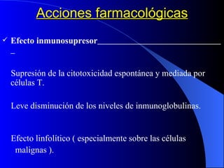 Acciones farmacológicas Efecto inmunosupresor   Supresión de la citotoxicidad espontánea y mediada por células T. Leve disminución de los niveles de inmunoglobulinas.  Efecto linfolítico ( especialmente sobre las células  malignas ). Disminución de linfocitos circulantes. 