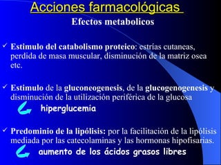 Acciones farmacológicas  Efectos metabolicos Estimulo del catabolismo proteico : estrías cutaneas, perdida de masa muscular, disminución de la matriz osea etc. Estimulo  de la  gluconeogenesis , de la  glucogenogenesis  y disminución de la utilización periférica de la glucosa  hiperglucemia Predominio de la lipólisis:  por la facilitación de la lipólisis mediada por las catecolaminas y las hormonas hipofisarias. aumento de los ácidos grasos libres 