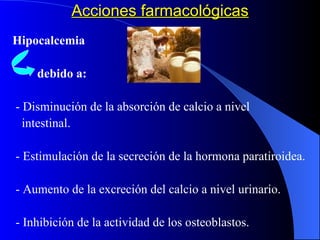 Acciones farmacológicas Hipocalcemia debido a: - Disminución de la absorción de calcio a nivel  intestinal. - Estimulación de la secreción de la hormona paratiroidea. - Aumento de la excreción del calcio a nivel urinario. - Inhibición de la actividad de los osteoblastos. 