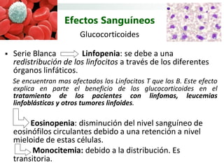 Efectos Sanguíneos
                         Glucocorticoides

   Serie Blanca        Linfopenia: se debe a una
    redistribución de los linfocitos a través de los diferentes
    órganos linfáticos.
    Se encuentran mas afectados los Linfocitos T que los B. Este efecto
    explica en parte el beneficio de los glucocorticoides en el
    tratamiento de los pacientes con linfomas, leucemias
    linfoblásticas y otros tumores linfoides.

         Eosinopenia: disminución del nivel sanguíneo de
    eosinófilos circulantes debido a una retención a nivel
    mieloide de estas células.
          Monocitemia: debido a la distribución. Es
    transitoria.
 