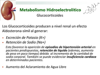 Metabolismo Hidroelectrolítico
                          Glucocorticoides

Los Glucocorticoides producen a nivel renal un efecto
Aldosterona-símil al generar:
•   Excreción de Potasio (K+)
•   Retención de Sodio (Na+)
    Esto favorece la aparición de episodios de hipertensión arterial en
    pacientes predispuestos, retención de liquido (edemas, aumento
    de peso en poco tiempo) debido al incremento de la cantidad de
    sodio corporal. También se puede evidenciar insuficiencia cardiaca
    en determinados pacientes.

   Aumento del Aclaramiento de Agua Libre
 
