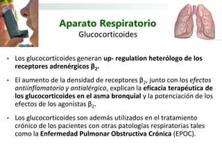 Aparato Respiratorio
                         Glucocorticoides

   Los glucocorticoides generan up- regulation heterólogo de los
    receptores adrenérgicos β2.
   El aumento de la densidad de receptores β2, junto con los efectos
    antiinflamatorio y antialérgico, explican la eficacia terapéutica de
    los glucocorticoides en el asma bronquial y la potenciación de los
    efectos de los agonistas β2.
   Los glucocorticoides son además utilizados en el tratamiento
    crónico de los pacientes con otras patologías respiratorias tales
    como la Enfermedad Pulmonar Obstructiva Crónica (EPOC).
 