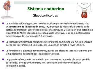 Sistema endócrino
                            Glucocorticoides

 La administración de glucocorticoides produce por retroalimentación negativa
  una supresión de la liberación de ACTH, provocando hipotrofia o atrofia de la
  corteza suprarrenal, sobre todo en sus zonas reticular y fascicular, que están bajo
  el control de ACTH. El grado de atrofia puede ser grave, si se administran dosis
  moderadas o altas por más de 2-3 semanas.

 La secreción de hormona melanocito estimulante es inhibida y la función tiroidea
  puede ser ligeramente disminuida, por una acción directa a nivel tiroideo.

 La función de la glándula paratiroidea, puede ser afectada secundariamente por
  la hipocalcemia generada por los glucocorticoides.

 La gonadotrofina puede ser inhibida y en la mujeres se puede observar pérdida
  de la libido, alteraciones menstruales, amenorrea e incluso virilización
  (hirsutismo, acné).
 
