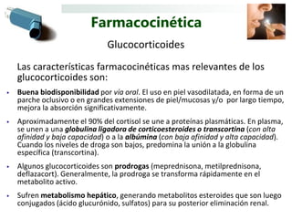 Farmacocinética
                               Glucocorticoides
    Las características farmacocinéticas mas relevantes de los
    glucocorticoides son:
•   Buena biodisponibilidad por vía oral. El uso en piel vasodilatada, en forma de un
    parche oclusivo o en grandes extensiones de piel/mucosas y/o por largo tiempo,
    mejora la absorción significativamente.
•   Aproximadamente el 90% del cortisol se une a proteínas plasmáticas. En plasma,
    se unen a una globulina ligadora de corticoesteroides o transcortina (con alta
    afinidad y baja capacidad) o a la albúmina (con baja afinidad y alta capacidad).
    Cuando los niveles de droga son bajos, predomina la unión a la globulina
    específica (transcortina).
•   Algunos glucocorticoides son prodrogas (meprednisona, metilprednisona,
    deflazacort). Generalmente, la prodroga se transforma rápidamente en el
    metabolito activo.
•   Sufren metabolismo hepático, generando metabolitos esteroides que son luego
    conjugados (ácido glucurónido, sulfatos) para su posterior eliminación renal.
 