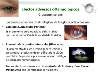Efectos adversos oftalmológicos
                             Glucocorticoides

  Los efectos adversos oftalmológicos de los glucocorticoides son:
 Cataratas Subcapsular Posterior
  Es el aumento de la opacidad del cristalino
  con una disminución de la calidad de la visión.


 Aumento de la presión intraocular (Glaucoma)
  El incremento de esta presión genera lesiones
  en la retina, produciendo un déficit de la visión         inicialmente
  periférica. Se produce por una reducción del flujo
  de salida del humor acuoso.

  Ambos efectos adversos son dependientes de la dosis y duración del
  tratamiento con los fármacos corticoideos.
 