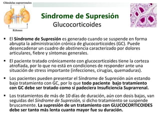 Síndrome de Supresión
                     Glucocorticoides
 El Síndrome de Supresión es generado cuando se suspende en forma
  abrupta la administración crónica de glucocorticoides (GC). Puede
  desencadenar un cuadro de abstinencia caracterizado por dolores
  articulares, fiebre y síntomas generales.
 El paciente tratado crónicamente con glucocorticoides tiene la corteza
  atrofiada, por lo que no está en condiciones de responder ante una
  situación de stress importante (infecciones, cirugías, quemaduras).
 Los pacientes pueden presentar el Síndrome de Supresión aún estando
  bajo tratamiento con GC, por lo que todo paciente bajo tratamiento
  con GC debe ser tratado como si padeciera Insuficiencia Suprarrenal.
 Los tratamientos de más de 10 días de duración, aún con dosis bajas, van
  seguidas del Síndrome de Supresión, si dicho tratamiento se suspende
  bruscamente. La supresión de un tratamiento con GLUCOCORTICOIDES
  debe ser tanto más lenta cuanto mayor fue su duración.
 