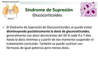Síndrome de Supresión
                    Glucocorticoides

   El Síndrome de Supresión de Glucocorticoides se puede evitar
    disminuyendo paulatinamente la dosis de glucocorticoides,
    generalmente con dosis decrecientes del 50 % cada 4 a 7 días
    hasta la dosis mínimas y a partir de ese momento suspender el
    tratamiento corticoide. También se puede sustituir con
    fármacos de igual potencia pero menos dosis.
 