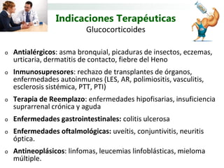 Indicaciones Terapéuticas
                           Glucocorticoides

o   Antialérgicos: asma bronquial, picaduras de insectos, eczemas,
    urticaria, dermatitis de contacto, fiebre del Heno
o   Inmunosupresores: rechazo de transplantes de órganos,
    enfermedades autoinmunes (LES, AR, polimiositis, vasculitis,
    esclerosis sistémica, PTT, PTI)
o   Terapia de Reemplazo: enfermedades hipofisarias, insuficiencia
    suprarrenal crónica y aguda
o   Enfermedades gastrointestinales: colitis ulcerosa
o   Enfermedades oftalmológicas: uveítis, conjuntivitis, neuritis
    óptica.
o   Antineoplásicos: linfomas, leucemias linfoblásticas, mieloma
    múltiple.
 
