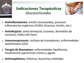 Indicaciones Terapéuticas
                  Glucocorticoides

   Antiinflamatorios: artritis reumatoidea, procesos
    inflamatorios orgánicos (Colitis Ulcerosa, Uveítis, etc.)
   Antialérgicos: asma bronquial, eczemas, dermatitis de
    contacto, Fiebre del Heno
   Inmunosupresores: rechazo de transplantes, enfermedades
    autoinmunes (LES)
   Terapia de Reemplazo: enfermedades hipofisarias,
    insuficiencia suprarrenal crónica y aguda
   Antineoplásicos: linfomas, leucemias mieloides
 