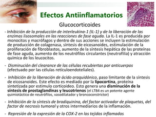 Efectos Antiinflamatorios
                                 Glucocorticoides
- Inhibición de la producción de interleukina-1 (IL-1) y de la liberación de las
  enzimas lisosomales en las reacciones de fase aguda. La IL-1 es producida por
  monocitos y macrófagos y dentro de sus acciones se incluyen la estimulación
  de producción de colagenasa, síntesis de eicosanoides, estimulación de la
  proliferación de fibroblastos, aumento de la síntesis hepática de las proteínas
  de fase aguda, aumento de los neutrófilos circulantes (neutrofilia) y atracción
  química de los leucocitos.
- Disminución del clearance de las células recubiertas por anticuerpos
  (efectuado por las células retículoendoteliales).
- Inhibición de la liberación de ácido araquidónico, paso limitante de la síntesis
  de eicosanoides. Este efecto es mediado por la lipocortina, proteína
  sintetizada por estimulo corticoideo. Esto genera una disminución de la
  síntesis de prostaglandinas y leucotrienos (el LTB4 es un potente agente
 quimiotáctico de neutrófilos, vasodilatador y broncoconstrictor)
- Inhibición de la síntesis de bradiquinina, del factor activador de plaquetas, del
  factor de necrosis tumoral y otros intermediarios de la inflamación.
- Represión de la expresión de la COX-2 en los tejidos inflamados
 