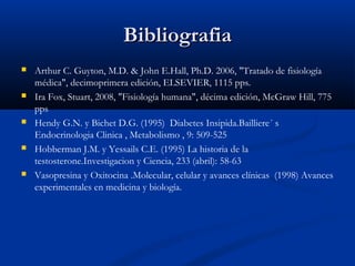 BibliografiaBibliografia
 Arthur C. Guyton, M.D. & John E.Hall, Ph.D. 2006, "Tratado de fisiología
médica", decimoprimera edición, ELSEVIER, 1115 pps.
 Ira Fox, Stuart, 2008, "Fisiología humana", décima edición, McGraw Hill, 775
pps
 Hendy G.N. y Bichet D.G. (1995) Diabetes Insipida.Bailliere´ s
Endocrinologia Clinica , Metabolismo , 9: 509-525
 Hobberman J.M. y Yessails C.E. (1995) La historia de la
testosterone.Investigacion y Ciencia, 233 (abril): 58-63
 Vasopresina y Oxitocina .Molecular, celular y avances clínicas (1998) Avances
experimentales en medicina y biología.
 