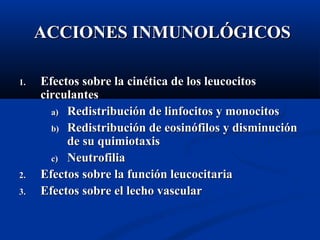 1.1. Efectos sobre la cinEfectos sobre la cinética de los leucocitosética de los leucocitos
circulantescirculantes
a)a) Redistribución de linfocitos y monocitosRedistribución de linfocitos y monocitos
b)b) Redistribución de eosinófilos y disminuciónRedistribución de eosinófilos y disminución
de su quimiotaxisde su quimiotaxis
c)c) NeutrofiliaNeutrofilia
2.2. Efectos sobre la función leucocitariaEfectos sobre la función leucocitaria
3.3. Efectos sobre el lecho vascularEfectos sobre el lecho vascular
ACCIONES INMUNOLÓGICOSACCIONES INMUNOLÓGICOS
 