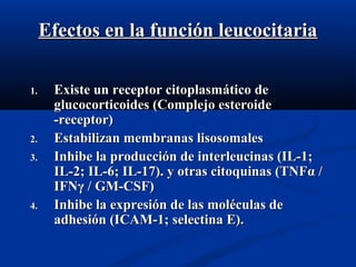 Efectos en la función leucocitariaEfectos en la función leucocitaria
1.1. Existe un receptor citoplasmExiste un receptor citoplasmáático detico de
glucocorticoides (Complejo esteroideglucocorticoides (Complejo esteroide
-receptor)-receptor)
2.2. Estabilizan membranas lisosomalesEstabilizan membranas lisosomales
3.3. Inhibe la producción de interleucinas (IL-1;Inhibe la producción de interleucinas (IL-1;
IL-2; IL-6; IL-17).IL-2; IL-6; IL-17). y otras citoquinas (TNFy otras citoquinas (TNFαα //
IFNIFNγγ / GM-CSF)/ GM-CSF)
4.4. Inhibe la expresión de las moléculas deInhibe la expresión de las moléculas de
adhesión (ICAM-1; selectina E).adhesión (ICAM-1; selectina E).
 