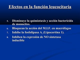 Efectos en la función leucocitariaEfectos en la función leucocitaria
5.5. Disminuye la quimiotaxis y acción bactericidaDisminuye la quimiotaxis y acción bactericida
de monocitos.de monocitos.
6.6. Bloquean la acción del M.I.F. en macrófagosBloquean la acción del M.I.F. en macrófagos
7.7. Inhibe la fosfolipasa AInhibe la fosfolipasa A22 (Lipocortina 1).(Lipocortina 1).
8.8. Inhiben la expresión de NO sintetasaInhiben la expresión de NO sintetasa
inducibleinducible
 