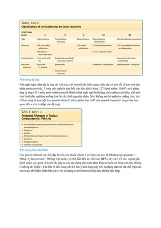 Phản ứng dị ứng
Nên nghi ngờ viêm da dị ứng do tiếp xúc với steroid khi tình trạng viêm da trở nên tồi tệ hơn với liệu
pháp corticosteroid. Trong một nghiên cứu hồi cứu kéo dài 6 năm, 127 bệnh nhân (10.69%) có phản
ứng dị ứng với ít nhất một corticosteroid. Bệnh nhân nghi ngờ bị dị ứng với corticosteroid tại chỗ nên
tiến hành thử nghiệm miếng dán để xác định nguyên nhân. Nếu không có thử nghiệm miếng dán, bác
sĩ lâm sàng kê toa một loại steroid nhóm C (theo phân loại A-D của steroid theo phản ứng chéo liên
quan đến viêm da tiếp xúc dị ứng).
Tác dụng phụ toàn thân
Các glucocorticoid tại chỗ, đặc biệt là các thuốc nhóm 1 có hiệu lực cao (Clobetasol propionate >
50mg, hydrocortisol > 500mg một tuần), có thể dẫn đến ức chế trục HPA (xảy ra ở trẻ em, người già,
bệnh nhân suy gan) và hiếm khi gây ra các tác dụng phụ toàn thân khác (chậm lớn ở trẻ em, hội chứng
Cushing do thuốc). Các bác sĩ lâm sàng cần kê lưu ý khả năng này khi sử dụng steroid tại chỗ hiệu lực
cao hoặc khi bệnh nhân báo cáo việc sử dụng corticosteroid hiệu lực không phù hợp.
 