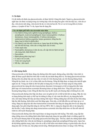 3. Chỉ định
Có rất nhiều chỉ định của glucocorticoids, sẽ được liệt kể ở bảng bên dưới. Ngoài ra, glucocorticoids
ngắn hạn còn được sử dụng trong các trường hợp viêm da nặng bao gồm viêm da tiếp xúc, viêm da cơ
địa, viêm da do ánh nắng, viêm da do lột da và viêm da ban đỏ. Nó có vai trò trong điều trị lichen
planus, u lympho tế bào T ở da, lupus ban đỏ dạng đĩa
4. Liều lượng thuốc
Glucocorticoids có thể được dùng cho đường tiêm tĩnh mạch, đường uống, tiêm bắp. Liệu trình và
phác đồ được quyết định bởi tính chất và mức độ của bệnh đang điều trị. Sử dụng glucocorticoid theo
đường tiêm cho phép tiếp cận trực tiếp với một số ít tổn thương hoặc các tổn thương kháng thuốc.
Nồng độ tùy thuộc vào vị trí và bản chất của tổn thương. Nồng độ thấp được sử dụng trên mặt để ngăn
ngừa teo da. Trong các bệnh lý đòi hỏi phải sử dụng duy trì như sẹo lòi hoặc rụng tóc từng mảnh,
glucocorticoid tác dụng dài như triamcinolone diacetate (Aristospan) có thể sử dụng đơn độc hoặc
phối hợp với triamcinolone acetonide (Kenalog) được sử dụng nhiều hơn. Tổng liều giới hạn của
Kenalog hàng tháng ở mức 20mg để đảm bảo trục hạ đồi tuyến yên thượng thận sẽ không bị ức chế.
Glucocorticoids đường tiêm bắp cần được xem xét giữa lợi ích và bất lợi khi khi sử dụng. Mặc dù việc
sử dụng đường tĩnh mạch có thể loại bỏ những lo lắng về việc tuân thủ điều trị, tác dụng phụ buồn
nôn, nôn hoặc không thể tiếp cận được đường tĩnh mạch. Nhưng những hạn chế tiềm ẩn bao khả năng
hấp thu thất thường, thiếu kiểm soát liều hằng ngày. Hơn nữa, có thể dẫn đến teo mỡ hoặc áp xe vô
trùng. Dạng tác dụng kéo dài như triamcinolone acetonoide làm tăng tác dụng phụ hơn là các dạng tác
dụng ngắn, bao gồm tăng khả năng ức chế trục HPA. Bởi vì, dạng tác dụng kéo dài có tác dụng kéo
dài lên đến 3 tuần, không nên dùng triamcinolone acetonide tiêm bắp nhiều hơn vài lần mỗi năm để
tránh ức chế tuyến thượng thận.
Glucocorticoids đường tiêm tĩnh mạch được sử dụng trong hai tình huống: Thứ nhất, cung cấp khả
năng chống stress cho những bệnh nhân bệnh nặng hoặc đang trải qua phẫu thuật và những người bị
ức chế tuyến thượng thận từ liệu pháp glucocorticoids hằng ngày. Thứ hai, dành cho những bệnh nhân
mắc những bệnh như viêm da mủ kháng trị, pemphigus nặng hoặc pemphigoid bóng nước, lupus ban
đỏ hệ thống nghiêm trọng, hoặc viêm da cơ để có thể kiểm soát nhanh chóng và giảm thiểu nhu cầu sử
dụng kéo dài với liều cao, liệu pháp steroid uống. Methylprednisolone được sử dụng ở liều 500 mg
Các chỉ định phổ biến của streroids toàn thân
 Các bệnh lý bóng nước nghiêm trọng (pemphigus, bullous
pemphigoid, cicatricial pemphigoid, linear immunoglobin A bullous
dermatoses, linear immunoglobin A bullous dermatoses,
epidermolysis bullosa acquisita, herpes gestainois, hồng ban đa
dạng, hoại tử biểu bì nhiễm độc)
 Các bệnh lý mô liên kết (viêm da cơ, lupus ban đỏ hệ thống, bệnh
mô liên kết kết hợp, viêm cân cơ tăng bạch cầu ái toan)
 Viêm mạch máu
 Neutrophilic dermatoses (viêm da mủ, sốt cấp tính do bệnh da bạch
cầu trung tính, bệnh Behcet)
 Sarcoidosis
 Bệnh phong phản ứng loại I
 U máu ở trẻ sơ sinh
 Viêm mô xung huyết
 Mề đay / phù mạch
 