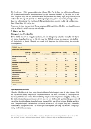 đến 1g một ngày vì hiệu lực cao và khả năng giữ natri thấp. Các tác dụng phụ nghiêm trọng liên quan
đến tiêm tĩnh mạch bao gồm phản ứng phản vệ, co giật, loạn nhịp tim và đột tử. Các phản ứng có hại
khác, ít nghiêm trọng hơn bao gồm hạ huyết áp, tăng huyết áp, tăng đường huyết, thay đổi điện giải và
rối loạn tâm thần cấp tính. Quản lý chẳ chẽ trong vòng 2 đến 3 giờ sau truyền làm giảm nguy cơ tác
dụng phụ nghiêm trọng. Cần phải theo dõi điện giải trước và sau khi điều trị, đặc biệt khi bệnh nhân
đang điều trị đồng thời với lợi tiểu.
Prednisone là thuốc glucocorticoid đường uống được kê đơn phổ biến nhất. Liều ban đầu để kiểm soát
bệnh có thể từ 2,5 mg đến vài trăm mg mỗi ngày.
5. Điều trị ban đầu
Các nguyên tắc điều trị cơ bản
Trước khi bắt đầu điều trị bằng glucocorticoid, nên cân nhắc giữa lợi ích có thể mong đợi trên thực tế
với các tác dụng phụ có thể xảy ra. Các liệu pháp thay thế hoặc bổ sung nên được xem xét, đặc biệt
nếu dự định điều trị lâu dài. Cần phải xem xét các bệnh đồng mắc như đái tháo đường, tăng huyết áp
và loãng xương.
2
Lựa chọn glucocorticoids
Đầu tiên, chế phẩm có tác dụng mineralocorticoid tối thiểu thường được chọn để giảm giữ natri. Thứ
hai, việc sử dụng đường uống kéo dài với prednisone hoặc loại thuốc khác tương tự, có thời gian bán
hủy trung bình và ái lực với thụ thể steroid tương đối yếu có thể làm giảm tác dụng phụ. Sử dụng lâu
dài các loại thuốc như dexamethasone, có thời gian bán hủy dài hơn và ái lực tiếp nhận glucocorticoid
cao, có thể đem lại nhiều tác dụng phụ hơn mà không có hiệu quả điều trị bổ sung. Thứ ba, nếu bệnh
nhân không đáp ứng với cortisone hoặc prednisone, nên xem xét việc thay thế dạng hoạt chất sinh học
thành cortisol hoặc prednisolone. Tuy nhiên, ngay cả trong bệnh gan nặng, việc thay thê không được
chứng minh là rất quan trọng.
2 Cortison và prednison có nhóm ceto ở vị trí 11 thay vì là hydroxyl như hydrocortison (cortisol) và prednisolon vì vậy hai chất này phải
được gan chuyển hóa thành 11 β-hydroxyl mới có hoạt tính. Nhóm 11 β-hydroxyl là nhóm cho tác động chủ yếu của cortisol.
 