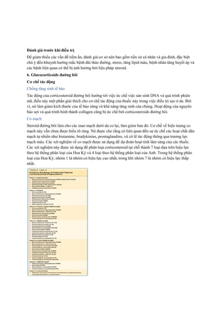 Đánh giá trước khi điều trị
Để giảm thiểu các vấn đề tiềm ẩn, đánh giá cơ sở nên bao gồm tiền sử cá nhân và gia đình, đặc biệt
chú ý đến khuynh hướng mắc bệnh đái tháo đường, stress, tăng lipid máu, bệnh nhân tăng huyết áp và
các bệnh liên quan có thể bị ảnh hưởng bởi liệu pháp steroid.
6. Glucocorticoids đường bôi
Cơ chế tác động
Chống tăng sinh tế bào
Tác động của corticosteroid đường bôi hướng tới việc ức chế việc sản sinh DNA và quá trình phiên
mã, điều này một phần giải thích cho cơ chế tác động của thuốc này trong việc điều trị sẹo ở da. Bởi
vì, nó làm giảm kích thước của tế bào sừng và khả năng tăng sinh của chúng. Hoạt động của nguyên
bào sợi và quá trình hình thành collagen cũng bị ức chế bởi corticosteroids đường bôi.
Co mạch
Steroid đường bôi làm cho các mao mạch dưới da co lại, làm giảm ban đỏ. Cơ chế về hiện tượng co
mạch này vẫn chưa được hiểu rõ ràng. Nó được cho rằng có liên quan đến sự ức chế các hoạt chất dãn
mạch tự nhiên như histamine, bradykinins, prostaglandins, và có lẽ tác động thông qua trương lực
mạch máu. Các xét nghiệm về co mạch được sử dụng để dự đoán hoạt tính lâm sàng của các thuốc.
Các xét nghiệm này được sử dụng để phân loại corticosteroid tại chỗ thành 7 loại dựa trên hiệu lực
theo hệ thống phân loại của Hoa Kỳ và 4 loại theo hệ thống phân loại của Anh. Trong hệ thống phân
loại của Hoa Kỳ, nhóm 1 là nhóm có hiệu lực cao nhất, trong khi nhóm 7 là nhóm có hiệu lực thấp
nhất.
 