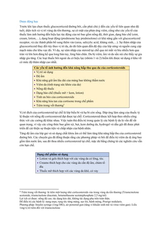 Dược động học
Trước khi lựa chọn thuốc glucocorticoid đường bôi, cần phải chú ý đến các yếu tố liên quan như độ
tuổi, diện tích và vị trí vùng da tổn thương, sự có mặt của phản ứng viêm, cũng như các yếu tố của
thuốc làm ảnh hưởng đến hiệu lực tác động của nó bao gồm nồng độ, thời gian, dạng bào chế (oint,
cream, lotion,…), dạng hoạt động (prednisone hay prednisolone) có khả năng gắn với glucocorticoid
receptor, và các thành phần bổ sung thêm vào (urea, salicylic acid, kháng sinh,…). Sự thâm nhập của
glucocorticoid thay đổi tùy theo vị trí da, do đó liên quan đến độ dày của lớp sừng và nguồn cung cáp
mạch máu cho khu vực đó. Ví dụ, sự xâm nhập của steroid tại chỗ qua mí mắt và bìu nhiều hơn qua
trán và lớn hơn đáng kể qua long bàn tay, lòng bàn chân. Da bị viêm, ẩm và da sần sùi cho thấy sự gia
nhập gia tăng. Các loại thuốc bôi ngoài da có hiệu lực (nhóm 1 và 2) hiếm khi được sử dụng ở khu vữ
có mức độ thâm nhập cao nhất.
Vị trí đích của corticosteroid tại chỗ là lớp biểu bì và hạ bì còn sống. Đáp ứng lâm sàng của thuốc tỷ
lệ thuận với nồng độ corticosteroid đạt được tại chỗ. Corticosteroid được kết hợp theo nhiều công
thức với các cường độ khác nhau. Việc tuân thủ điều trị trong quản lý các bệnh lý da là vấn đề rất
quan trọng, vì vậy các công thức bao gồm xịt, bọt, kem dưỡng da, hydrogel và dầu gội đã được phát
triển để cải thiện sự thuận tiện và chấp nhận của bệnh nhân.
Tăng độ ẩm của lớp gai và sử dụng chất khóa ẩm có thể làm tăng khả năng hấp thu của corticosteroid
đường bôi. Các chuyên gia đã đồng thuận rằng các phương pháp và bôi để điều trị viêm da dị ứng bao
gồm tắm nước ấm, sau đó thoa nhiều corticosteroid tại chỗ, mặc dù bằng chứng từ các nghiên cứu vẫn
còn hạn chế.
3 Tiêm trong vết thương: là tiêm một lượng nhỏ corticosteroids vào trong vùng da tổn thương (Triamcinolone
acetonide, triamcinolone diacetate, betamethasone acetatephosphate 2,5 mg/ml)
Lợi ích có được: nồng độ cao, tác dụng kéo dài, không tác dụng phụ trên toàn thân.
Để điều trị các bệnh lý: nang mụn, rụng tóc từng mảng, sẹo lòi, bệnh móng, Prurigo nodularis.
Phương pháp: Insulin syringe (1mg/30G), air powered gun (tăng vi khuẩn sinh mũ và virus viêm gan). Liều
1mg/vị trí tiêm đối với triamcinolone
Các yếu tố ảnh hưởng đến khả năng hấp thu qua da của corticosteroids
 Vị trí sử dụng
 Độ ẩm
 Khả năng giữ ẩm lâu dài của màng bao không thấm nước
 Viêm da (tình trạng sức khỏe của da)
 Nồng độ thuốc
 Dạng bào chế (thuốc mỡ > kem, lotion)
 Tính ưa béo của corticosteroids
 Khả năng hòa tan của cortisone trong chế phẩm
 Tiêm trong vết thương3
Dạng chế phẩm sử dụng
 Lotion và gels thích hợp với các vùng da có lông, tóc.
 Creams thích hợp cho các vùng da cần độ ẩm, chàm tổ
đĩa
 Thuốc mỡ thích hợp với các vùng da khô, có vảy
 